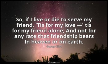 So, if I live or die to serve my friend, 'Tis for my love —' tis for my friend a — George Eliot