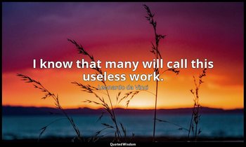 I know that many will call this useless work. — Leonardo da Vinci