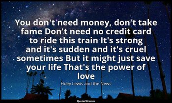 You don't need money, don't take fame Don't need no credit card to ride this tra — Huey Lewis and the News