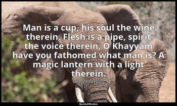 Man is a cup, his soul the wine therein, Flesh is a pipe, spirit the voice there — Omar Khayyám