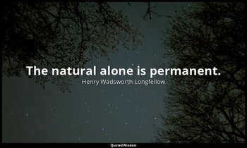 The natural alone is permanent. — Henry Wadsworth Longfellow