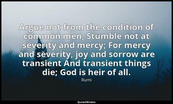 Argue not from the condition of common men, Stumble not at severity and mercy; F — Rumi