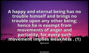 A happy and eternal being has no trouble himself and brings no trouble upon any  — Epicurus