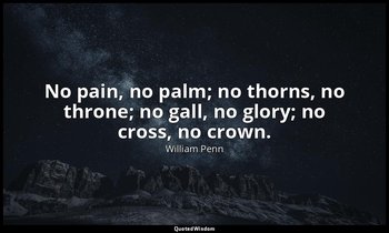 No pain, no palm; no thorns, no throne; no gall, no glory; no cross, no crown. — William Penn