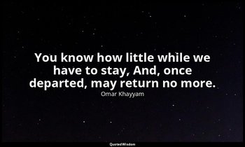 You know how little while we have to stay, And, once departed, may return no mor — Omar Khayyam