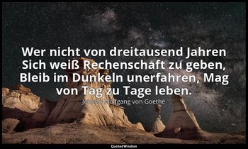 Wer nicht von dreitausend Jahren Sich weiß Rechenschaft zu geben, Bleib im Dunke — Johann Wolfgang von Goethe