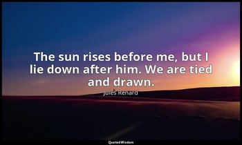 The sun rises before me, but I lie down after him. We are tied and drawn. — Jules Renard