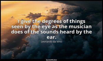 I give the degrees of things seen by the eye as the musician does of the sounds  — Leonardo da Vinci