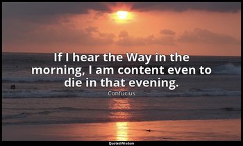 If I hear the Way in the morning, I am content even to die in that evening. — Confucius