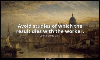 Avoid studies of which the result dies with the worker. — Leonardo da Vinci