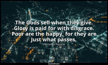The Gods sell when they give. Glory is paid for with disgrace. Poor are the happ — Fernando Pessoa