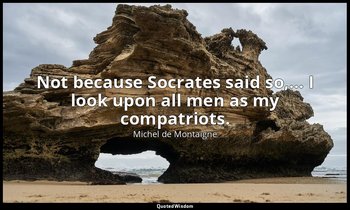 Not because Socrates said so,… I look upon all men as my compatriots. — Michel de Montaigne