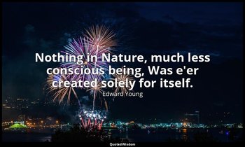 Nothing in Nature, much less conscious being, Was e'er created solely for itself — Edward Young