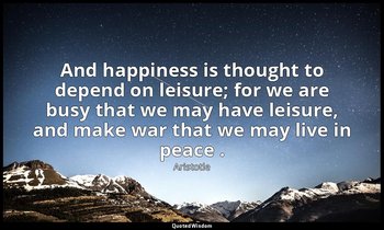 And happiness is thought to depend on leisure; for we are busy that we may have  — Aristotle