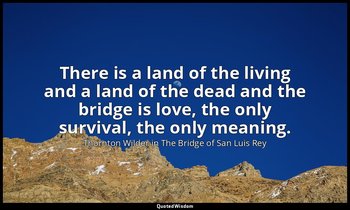 There is a land of the living and a land of the dead and the bridge is love, the — Thornton Wilder in The Bridge of San Luis Rey