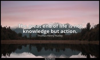 The great end of life is not knowledge but action. — Thomas Henry Huxley