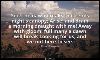 See! the dawn breaks and rends night’s canopy; Arise! and drain a morning draugh — Omar Khayyám