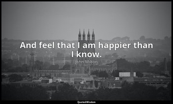 And feel that I am happier than I know. — John Milton