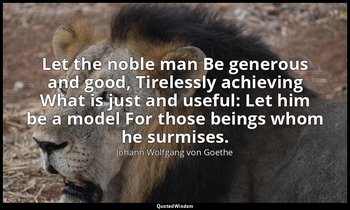 Let the noble man Be generous and good, Tirelessly achieving What is just and us — Johann Wolfgang von Goethe