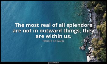 The most real of all splendors are not in outward things, they are within us. — Honoré de Balzac