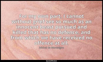 For my own part, I cannot without grief see so much as an innocent beast pursued — Michel de Montaigne