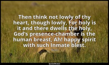 Then think not lowly of thy heart, though lowly, For holy is it and there dwells — Rumi
