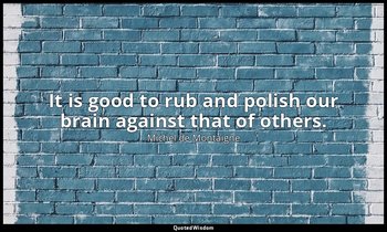 It is good to rub and polish our brain against that of others. — Michel de Montaigne