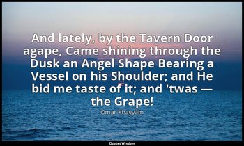 And lately, by the Tavern Door agape, Came shining through the Dusk an Angel Sha — Omar Khayyám