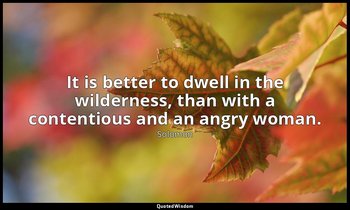 It is better to dwell in the wilderness, than with a contentious and an angry wo — Solomon