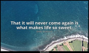 That it will never come again is what makes life so sweet. — Emily Dickinson