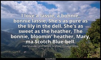 I love a lassie, a bonnie, bonnie lassie, She's as pure as the lily in the dell. — Harry Lauder and Gerald Grafton. I Love a Lassie