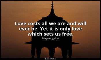 Love costs all we are and will ever be. Yet it is only love which sets us free. — Maya Angelou