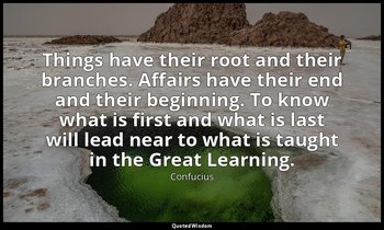 Things have their root and their branches. Affairs have their end and their begi — Confucius