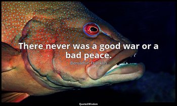 There never was a good war or a bad peace. — Benjamin Franklin