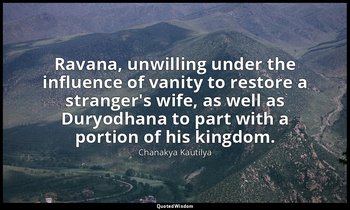 Ravana, unwilling under the influence of vanity to restore a stranger's wife, as — Chanakya Kautilya