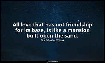 All love that has not friendship for its base, Is like a mansion built upon the  — Ella Wheeler Wilcox