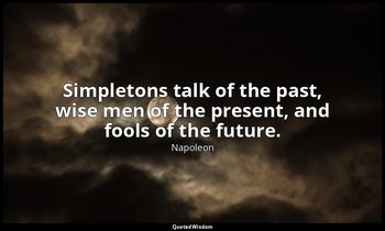 Simpletons talk of the past, wise men of the present, and fools of the future. — Napoleon