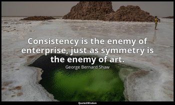 Consistency is the enemy of enterprise, just as symmetry is the enemy of art. — George Bernard Shaw