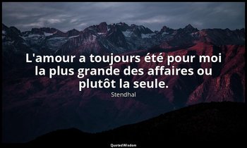 L'amour a toujours été pour moi la plus grande des affaires ou plutôt la seule. — Stendhal