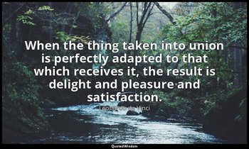 When the thing taken into union is perfectly adapted to that which receives it,  — Leonardo da Vinci