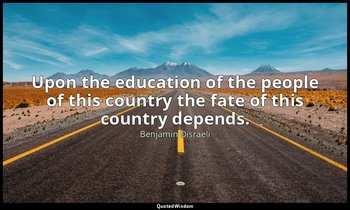 Upon the education of the people of this country the fate of this country depend — Benjamin Disraeli