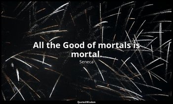 “All the Good of mortals is mortal.” — Seneca