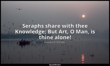 Seraphs share with thee Knowledge; But Art, O Man, is thine alone! — Friedrich Schiller