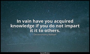In vain have you acquired knowledge if you do not impart it it to others. — Deuteronomy Rabbah