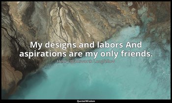 My designs and labors And aspirations are my only friends. — Henry Wadsworth Longfellow