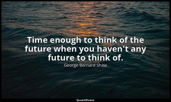 Time enough to think of the future when you haven't any future to think of. — George Bernard Shaw