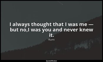 I always thought that I was me — but no,I was you and never knew it. — Rumi