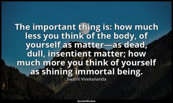 The important thing is: how much less you think of the body, of yourself as matt — Swami Vivekananda
