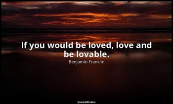 If you would be loved, love and be lovable. — Benjamin Franklin