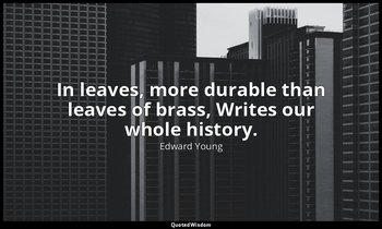 In leaves, more durable than leaves of brass, Writes our whole history. — Edward Young
